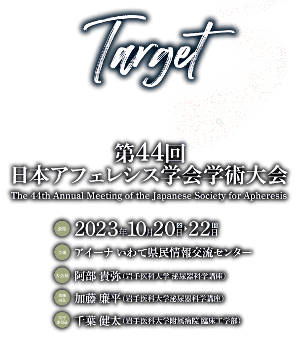 第44回日本アフェレシス学会学術大会　The 44th Annual Meeting of the Japanese Society for Apheresis / テーマ:Target / 会期:2023年10月20日（金）～22日（日）/ 会場:アイーナ いわて県民情報交流センター / 大会長:阿部　貴弥（岩手医科大学泌尿器科学講座） /事務局長:加藤　廉平（岩手医科大学泌尿器科学講座）/ 実行委員長:千葉　健太（岩手医科大学附属病院臨床工学部）