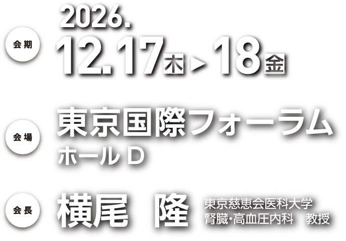 会期：2026年12月17日（木）、18日（金）／会場：東京国際フォーラム ホールD　〒100-0005　東京都千代田区丸の内3丁目5番1号／会長：横尾　隆（東京慈恵会医科大学腎臓・高血圧内科　教授）
