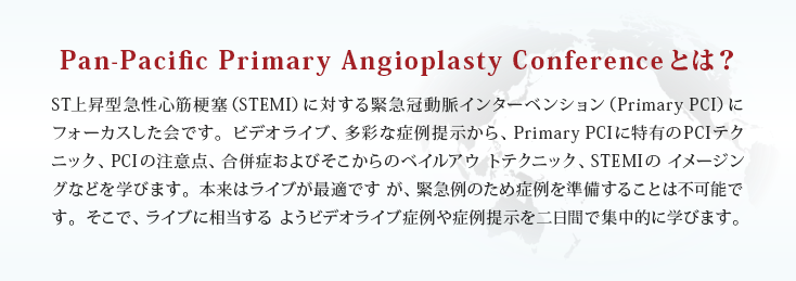 Pan-Pacific Primary Angioplasty Conferenceとは？ST上昇型急性心筋梗塞（STEMI）に対する緊急冠動脈インターベンション（Primary PCI）にフォーカスした会です。ビデオライブ、多彩な症例提示から、Primary PCIに特有のPCIテクニック、PCIの注意点、合併症およびそこからのベイルアウトテクニック、STEMIの イメージングなどを学びます。本来はライブが最適ですが、緊急例のため症例を準備することは不可能です。そこで、ライブに相当するようビデオライブ症例や症例提示を二日間で集中的に学びます。