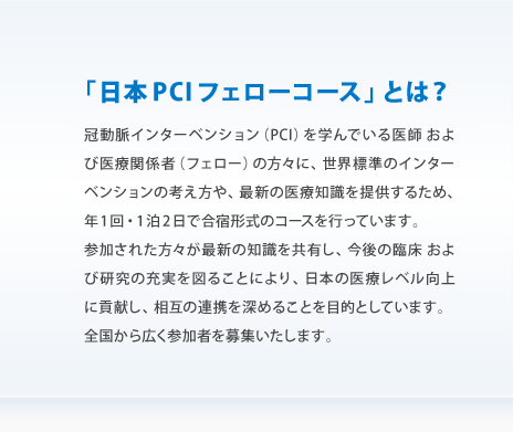 「日本PCIフェローコース」とは？
			冠動脈インターベンション（PCI）を学んでいる医師 および医療関係者（フェロー）の方々に、世界標準のインターベンションの考え方や、最新の医療知識を提供するため、年1回・1泊2日で合宿形式のコースを行っています。／参加された方々が最新の知識を共有し、今後の臨床 および研究の充実を図ることにより、日本の医療レベル向上に貢献し、相互の連携を深めることを目的としています。／全国から広く参加者を募集いたします。